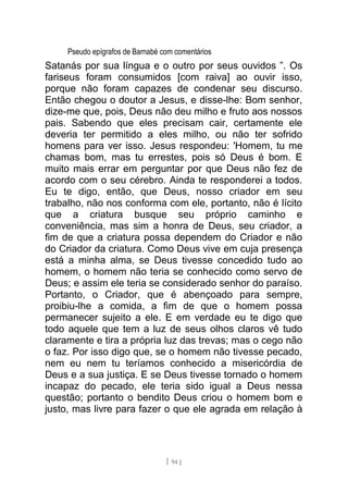 Pseudo epígrafos de Barnabé com comentários
Satanás por sua língua e o outro por seus ouvidos ”. Os
fariseus foram consumidos [com raiva] ao ouvir isso,
porque não foram capazes de condenar seu discurso.
Então chegou o doutor a Jesus, e disse-lhe: Bom senhor,
dize-me que, pois, Deus não deu milho e fruto aos nossos
pais. Sabendo que eles precisam cair, certamente ele
deveria ter permitido a eles milho, ou não ter sofrido
homens para ver isso. Jesus respondeu: 'Homem, tu me
chamas bom, mas tu errestes, pois só Deus é bom. E
muito mais errar em perguntar por que Deus não fez de
acordo com o seu cérebro. Ainda te responderei a todos.
Eu te digo, então, que Deus, nosso criador em seu
trabalho, não nos conforma com ele, portanto, não é lícito
que a criatura busque seu próprio caminho e
conveniência, mas sim a honra de Deus, seu criador, a
fim de que a criatura possa dependem do Criador e não
do Criador da criatura. Como Deus vive em cuja presença
está a minha alma, se Deus tivesse concedido tudo ao
homem, o homem não teria se conhecido como servo de
Deus; e assim ele teria se considerado senhor do paraíso.
Portanto, o Criador, que é abençoado para sempre,
proibiu-lhe a comida, a fim de que o homem possa
permanecer sujeito a ele. E em verdade eu te digo que
todo aquele que tem a luz de seus olhos claros vê tudo
claramente e tira a própria luz das trevas; mas o cego não
o faz. Por isso digo que, se o homem não tivesse pecado,
nem eu nem tu teríamos conhecido a misericórdia de
Deus e a sua justiça. E se Deus tivesse tornado o homem
incapaz do pecado, ele teria sido igual a Deus nessa
questão; portanto o bendito Deus criou o homem bom e
justo, mas livre para fazer o que ele agrada em relação à
[ 94 ]
 