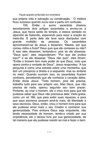 Pseudo epígrafos de Barnabé com comentários
sua própria vida e salvação ou condenação. ' O médico
ficou surpreso quando ouviu isso e partiu em confusão.
155. Então o sumo sacerdote chamou
secretamente dois antigos sacerdotes e enviou-os a
Jesus, que havia saído do templo, e estava sentado no
alpendre de Salomão, esperando para rezar a oração do
meio-dia. E perto dele ele teve seus discípulos com
grande multidão de pessoas. Os sacerdotes
aproximaram-se de Jesus e disseram: 'Mestre, por que
comeu milho e fruta? Deus quis que ele comesse ou não?
E isso eles disseram, tentando-o; pois se ele dissesse:
"Deus quis", eles responderiam: "Por que ele proibiu
isso?" e se ele dissesse: "Deus não quis", eles diriam:
"Então o homem tem mais poder do que Deus, visto que
opera contra a vontade de Deus". Jesus respondeu: 'A tua
pergunta é como uma estrada sobre uma montanha, que
tem um precipício à direita e à esquerda: mas eu andarei
no meio'. Quando ouviram isso, os sacerdotes ficaram
confusos, percebendo que ele conhecia o coração deles.
Então disse Jesus: “Todo homem, pois ele precisa,
trabalha tudo para seu próprio uso. Mas Deus, que não
precisa de nada, operou segundo seu bom prazer.
Portanto, ao criar o homem, ele o criou livre para que ele
pudesse saber que Deus não precisava dele; Verbi gratia,
como um rei 166, que para exibir suas riquezas, e para
que seus escravos possam amá-lo mais, dá liberdade a
seus escravos. Deus, então, criou o homem livre para que
ele pudesse amar mais o seu Criador e conhecer sua
generosidade. Pois embora Deus seja onipotente, não
tendo necessidade do homem, tendo-o criado por sua
onipotência, ele o deixou livre por sua generosidade, de
tal maneira que ele pudesse resistir ao mal e fazer o bem.
[ 95 ]
 