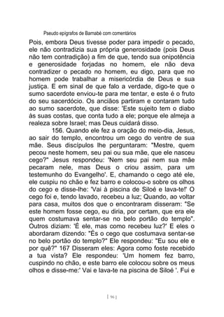 Pseudo epígrafos de Barnabé com comentários
Pois, embora Deus tivesse poder para impedir o pecado,
ele não contradizia sua própria generosidade (pois Deus
não tem contradição) a fim de que, tendo sua onipotência
e generosidade forjadas no homem, ele não deva
contradizer o pecado no homem, eu digo, para que no
homem pode trabalhar a misericórdia de Deus e sua
justiça. E em sinal de que falo a verdade, digo-te que o
sumo sacerdote enviou-te para me tentar, e este é o fruto
do seu sacerdócio. Os anciãos partiram e contaram tudo
ao sumo sacerdote, que disse: 'Este sujeito tem o diabo
às suas costas, que conta tudo a ele; porque ele almeja a
realeza sobre Israel; mas Deus cuidará disso.
156. Quando ele fez a oração do meio-dia, Jesus,
ao sair do templo, encontrou um cego do ventre de sua
mãe. Seus discípulos lhe perguntaram: "Mestre, quem
pecou neste homem, seu pai ou sua mãe, que ele nasceu
cego?" Jesus respondeu: 'Nem seu pai nem sua mãe
pecaram nele, mas Deus o criou assim, para um
testemunho do Evangelho'. E, chamando o cego até ele,
ele cuspiu no chão e fez barro e colocou-o sobre os olhos
do cego e disse-lhe: 'Vai à piscina de Siloé e lava-te!' O
cego foi e, tendo lavado, recebeu a luz; Quando, ao voltar
para casa, muitos dos que o encontraram disseram: "Se
este homem fosse cego, eu diria, por certam, que era ele
quem costumava sentar-se no belo portão do templo".
Outros diziam: 'É ele, mas como recebeu luz?' E eles o
abordaram dizendo: "És o cego que costumava sentar-se
no belo portão do templo?" Ele respondeu: "Eu sou ele e
por quê?" 167 Disseram eles: Agora como foste recebido
a tua vista? Ele respondeu: 'Um homem fez barro,
cuspindo no chão, e este barro ele colocou sobre os meus
olhos e disse-me:' Vai e lava-te na piscina de Siloé '. Fui e
[ 96 ]
 