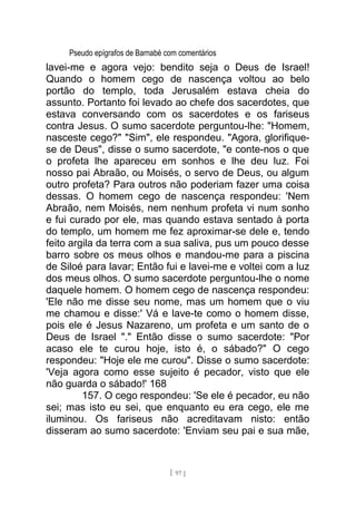 Pseudo epígrafos de Barnabé com comentários
lavei-me e agora vejo: bendito seja o Deus de Israel!
Quando o homem cego de nascença voltou ao belo
portão do templo, toda Jerusalém estava cheia do
assunto. Portanto foi levado ao chefe dos sacerdotes, que
estava conversando com os sacerdotes e os fariseus
contra Jesus. O sumo sacerdote perguntou-lhe: "Homem,
nasceste cego?" "Sim", ele respondeu. "Agora, glorifique-
se de Deus", disse o sumo sacerdote, "e conte-nos o que
o profeta lhe apareceu em sonhos e lhe deu luz. Foi
nosso pai Abraão, ou Moisés, o servo de Deus, ou algum
outro profeta? Para outros não poderiam fazer uma coisa
dessas. O homem cego de nascença respondeu: 'Nem
Abraão, nem Moisés, nem nenhum profeta vi num sonho
e fui curado por ele, mas quando estava sentado à porta
do templo, um homem me fez aproximar-se dele e, tendo
feito argila da terra com a sua saliva, pus um pouco desse
barro sobre os meus olhos e mandou-me para a piscina
de Siloé para lavar; Então fui e lavei-me e voltei com a luz
dos meus olhos. O sumo sacerdote perguntou-lhe o nome
daquele homem. O homem cego de nascença respondeu:
'Ele não me disse seu nome, mas um homem que o viu
me chamou e disse:' Vá e lave-te como o homem disse,
pois ele é Jesus Nazareno, um profeta e um santo de o
Deus de Israel "." Então disse o sumo sacerdote: "Por
acaso ele te curou hoje, isto é, o sábado?" O cego
respondeu: "Hoje ele me curou". Disse o sumo sacerdote:
'Veja agora como esse sujeito é pecador, visto que ele
não guarda o sábado!' 168
157. O cego respondeu: 'Se ele é pecador, eu não
sei; mas isto eu sei, que enquanto eu era cego, ele me
iluminou. Os fariseus não acreditavam nisto: então
disseram ao sumo sacerdote: 'Enviam seu pai e sua mãe,
[ 97 ]
 