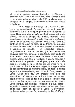 Pseudo epígrafos de Barnabé com comentários
tal homem! porque somos discípulos de Moisés, e
sabemos que Deus falou a Moisés, mas, quanto a este
homem, não sabemos donde ele é. E expulsaram-no da
sinagoga e do templo, proibindo-o de orar aos limpos
entre Israel.
158. O cego de nascença foi procurar a Jesus,
que o consolou dizendo: 'em nenhum momento foste tão
abençoado como tu és agora, porque és o abençoado de
nosso Deus que falou através de Davi, nosso pai e seu
profeta, contra o amigos do mundo, dizendo: "Eles
amaldiçoam e eu abençoo"; e pelo Miquéias o profeta ele
disse: "Eu amaldiçoo sua bênção". Pois a terra não é tão
contrária ao ar, água ao fogo, luz às trevas, frio ao calor
ou amor ao ódio, como é a vontade que Deus tem contra
a vontade do mundo. ' Os discípulos, portanto,
perguntaram-lhe, dizendo: 'Senhor, grandes são as tuas
palavras; diga-nos, portanto, o significado, pois ainda não
entendemos. Jesus respondeu: "Quando conhecerdes o
mundo, vereis que falei a verdade, e assim sabereis a
verdade em todo profeta." Sabei, pois, que existem três
tipos de mundos compreendidos em um único nome. o
que é para os céus e a terra com água, ar e fogo, e todas
as coisas inferiores ao homem: Agora, em tudo, o mundo
segue a vontade de Deus, pois, como diz Davi, profeta de
Deus: “Deus lhes deu um preceito que eles não
transgridem.” O segundo se aplica a todos os homens,
assim como a “casa de tal” não é para os muros, mas
para a família. Agora, este mundo, novamente, ama a
Deus. porque, por natureza, desejam a Deus, porque,
segundo a natureza, cada um deles espera por Deus,
ainda que errem em buscar a Deus. "E porventura,
conheces todos os que têm saudades de Deus? Porque
[ 99 ]
 