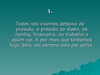 1. Todos nós vivemos debaixo de pressão, é pressão do diabo, da família, financeira, no trabalho e assim vai. E por mais que tentamos fugir dela, ela sempre esta por perto.  