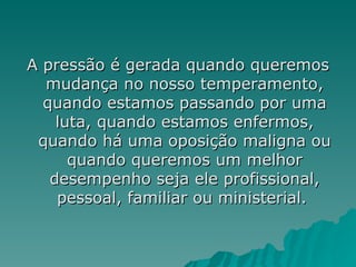 A pressão é gerada quando queremos mudança no nosso temperamento, quando estamos passando por uma luta, quando estamos enfermos, quando há uma oposição maligna ou quando queremos um melhor desempenho seja ele profissional, pessoal, familiar ou ministerial.  