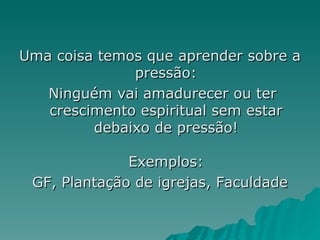 Uma coisa temos que aprender sobre a pressão: Ninguém vai amadurecer ou ter crescimento espiritual sem estar debaixo de pressão! Exemplos: GF, Plantação de igrejas, Faculdade 