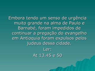 Embora tendo um senso de urgência muito grande na alma de Paulo e Barnabé, foram impedidos de continuar a pregação do evangelho em Antioquia foram expulsos pelos judeus dessa cidade. Ler: At 13.45 e 50 