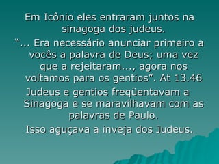 Em Icônio eles entraram juntos na sinagoga dos judeus. “ ... Era necessário anunciar primeiro a vocês a palavra de Deus; uma vez que a rejeitaram..., agora nos voltamos para os gentios”. At 13.46 Judeus e gentios freqüentavam a  Sinagoga e se maravilhavam com as palavras de Paulo. Isso aguçava a inveja dos Judeus. 