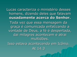 Lucas caracteriza o ministério desses homens, dizendo deles que falavam  ousadamente acerca do Senhor. Toda vez que essa mensagem da graça é comunicada enfatizando a vontade de Deus, a fé é despertada, daí milagres acontecem e atrai multidões. Isso estava acontecendo em Icônio. At 14.3 