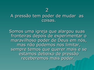 2 A pressão tem poder de mudar  as coisas. Somos uma igreja que alargou suas fronteiras depois de experimentar o maravilhoso poder de Deus em nós, mas não podemos nos limitar, sempre temos que querer mais e se estamos debaixo de pressão receberemos mais poder.  