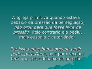A Igreja primitiva quando estava debaixo da pressão da perseguição,  não orou para que fosse livre da pressão . Pelo contrário ela pediu, mais ousadia e autoridade.  Por isso pense bem antes de pedir poder para Deus , pois para receber terá que estar debaixo de pressão.  