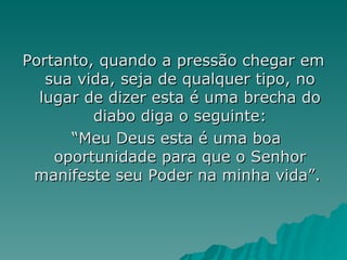 Portanto, quando a pressão chegar em sua vida, seja de qualquer tipo, no lugar de dizer esta é uma brecha do diabo diga o seguinte: “Meu Deus esta é uma boa oportunidade para que o Senhor manifeste seu Poder na minha vida”.  