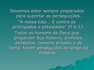 Devemos estar sempre preparados para suportar as perseguições. “ A nossa luta... É contra os principados e potestades” Ef 6.12. Todos os homens de Deus que pregavam Sua Palavra, profetas, apóstolos, homens simples e de fama, foram perseguidos ao longo da história.  
