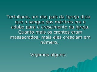 Tertuliano, um dos pais da Igreja dizia que o sangue dos mártires era o adubo para o crescimento da igreja. Quanto mais os crentes eram massacrados, mais eles cresciam em número.  Vejamos alguns: 