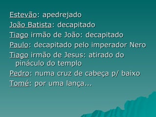 Estevão : apedrejado João Batista : decapitado Tiago  irmão de João: decapitado Paulo : decapitado pelo imperador Nero Tiago  irmão de Jesus: atirado do pináculo do templo Pedro : numa cruz de cabeça p/ baixo Tomé : por uma lança... 