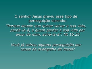 O senhor Jesus previu esse tipo de perseguição dizendo: "Porque aquele que quiser salvar a sua vida, perdê-la-á, e quem perder a sua vida por amor de mim, achá-la-á". Mt 16.25 Você já sofreu alguma perseguição por causa do evangelho de Jesus? 