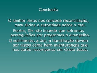 Conclusão O senhor Jesus nos concede reconciliação, cura divina e autoridade sobre o mal. Porém, Ele não impede que soframos perseguições por pregarmos o evangelho. O sofrimento, a dor, a humilhação devem ser vistos como bem-aventuranças que nos darão recompensa em Cristo Jesus. 