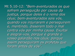 Mt 5.10-12:  “Bem-aventurados os que sofrem perseguição por causa da justiça, porque deles é o reino dos céus;   bem-aventurados sois vós, quando vos injuriarem e perseguirem e, mentindo, disserem todo o mal contra vós por minha causa.   Exultai e alegrai-vos, porque é grande o vosso galardão nos céus; porque assim perseguiram os profetas que foram antes de vós”. 