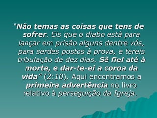 “ Não temas as coisas que tens de sofrer . Eis que o diabo está para lançar em prisão alguns dentre vós, para serdes postos à prova, e tereis tribulação de dez dias.  Sê fiel até à morte, e dar-te-ei a coroa da vida ”  ( 2:10 ) .  Aqui encontramos a  primeira advertência  no livro relativo à  perseguição da Igreja .  