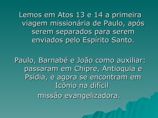 Lemos em Atos 13 e 14 a primeira viagem missionária de Paulo, após serem separados para serem enviados pelo Espírito Santo. Paulo, Barnabé e João como auxiliar: passaram em Chipre, Antioquia e Psídia, e agora se encontram em Icônio na difícil  missão evangelizadora.  