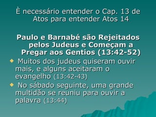 È necessário entender o Cap. 13 de Atos para entender Atos 14 Paulo e Barnabé são Rejeitados pelos Judeus e Começam a Pregar aos Gentios (13:42-52) Muitos dos judeus quiseram ouvir mais, e alguns aceitaram o evangelho  (13:42-43) No sábado seguinte, uma grande multidão se reuniu para ouvir a palavra  (13:44) 