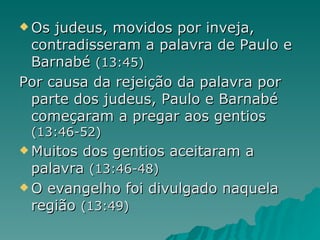 Os judeus, movidos por inveja, contradisseram a palavra de Paulo e Barnabé  (13:45) Por causa da rejeição da palavra por parte dos judeus, Paulo e Barnabé começaram a pregar aos gentios  (13:46-52) Muitos dos gentios aceitaram a palavra  (13:46-48) O evangelho foi divulgado naquela região  (13:49) 