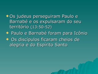 Os judeus perseguiram Paulo e Barnabé e os expulsaram do seu território  (13:50-52)   Paulo e Barnabé foram para Icônio   Os discípulos ficaram cheios de alegria e do Espírito Santo 