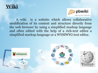 Wiki
A wiki is a website which allows collaborative
modification of its content and structure directly from
the web browser by using a simplified markup language
and often edited with the help of a rich-text editor a
simplified markup language or a WYSIWYG text editor.
 
