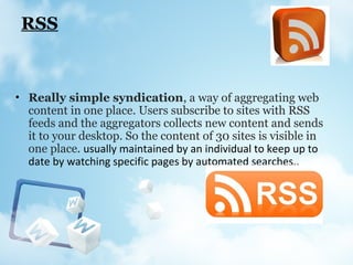 RSS
• Really simple syndication, a way of aggregating web
content in one place. Users subscribe to sites with RSS
feeds and the aggregators collects new content and sends
it to your desktop. So the content of 30 sites is visible in
one place. usually maintained by an individual to keep up to
date by watching specific pages by automated searches.,
 