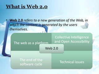 What is Web 2.0
• Web 2.0 refers to a new generation of the Web, in
which the content is generated by the users
themselves.
 
