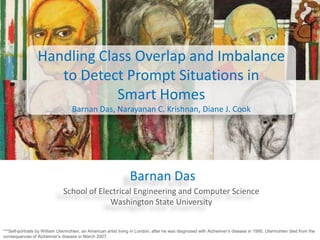 Handling Class Overlap and Imbalance
to Detect Prompt Situations in
Smart Homes
Barnan Das, Narayanan C. Krishnan, Diane J. Cook

Barnan Das
School of Electrical Engineering and Computer Science
Washington State University
***Self-portraits by William Utermohlen, an American artist living in London, after he was diagnosed with Alzheimer’s disease in 1995. Utermohlen died from the
consequences of Alzheimer’s disease in March 2007.

 