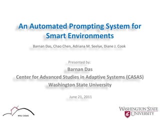 An Automated Prompting System for
Smart Environments
Barnan Das, Chao Chen, Adriana M. Seelye, Diane J. Cook

Presented by:

Barnan Das
Center for Advanced Studies in Adaptive Systems (CASAS)
Washington State University
June 21, 2011

 