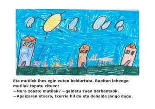 Eta mutilek ihes egin zuten beldurtuta. Bueltan lehengo
mutilak topatu zituen:
—Nora zoazte mutilak? —galdetu zuen Barbantxok.
—Apaizaren etxera, txerria hil du eta debalde jango dugu.
 