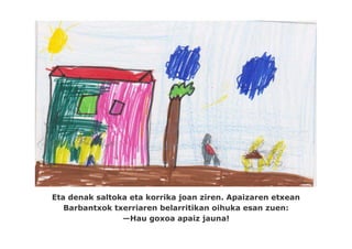 Eta denak saltoka eta korrika joan ziren. Apaizaren etxean
   Barbantxok txerriaren belarritikan oihuka esan zuen:
                —Hau goxoa apaiz jauna!
 