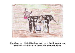 Ilunabarrean Maddi ikuilura joan zen, Maddi apaizaren
   neskamea zen eta han ahots bat entzuten zuen.
 