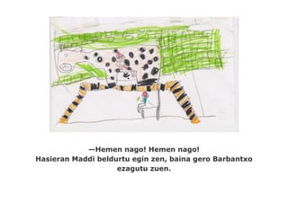 —Hemen nago! Hemen nago!
Hasieran Maddi beldurtu egin zen, baina gero Barbantxo
                    ezagutu zuen.
 