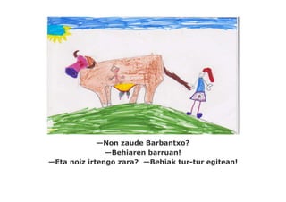 —Non zaude Barbantxo?
               —Behiaren barruan!
—Eta noiz irtengo zara? —Behiak tur-tur egitean!
 
