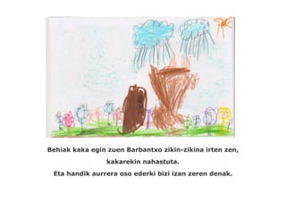 Behiak kaka egin zuen Barbantxo zikin-zikina irten zen,
                 kakarekin nahastuta.
 Eta handik aurrera oso ederki bizi izan zeren denak.
 