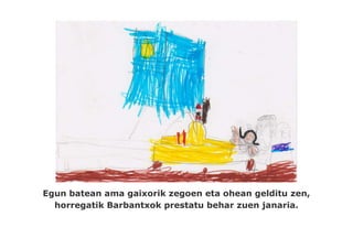 Egun batean ama gaixorik zegoen eta ohean gelditu zen,
  horregatik Barbantxok prestatu behar zuen janaria.
 