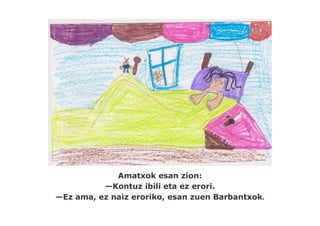 Amatxok esan zion:
          —Kontuz ibili eta ez erori.
—Ez ama, ez naiz eroriko, esan zuen Barbantxok.
 