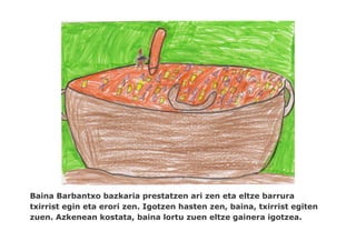 Baina Barbantxo bazkaria prestatzen ari zen eta eltze barrura
txirrist egin eta erori zen. Igotzen hasten zen, baina, txirrist egiten
zuen. Azkenean kostata, baina lortu zuen eltze gainera igotzea.
 
