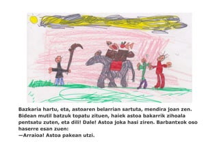 Bazkaria hartu, eta, astoaren belarrian sartuta, mendira joan zen.
Bidean mutil batzuk topatu zituen, haiek astoa bakarrik zihoala
pentsatu zuten, eta dili! Dale! Astoa joka hasi ziren. Barbantxok oso
haserre esan zuen:
—Arraioa! Astoa pakean utzi.
 