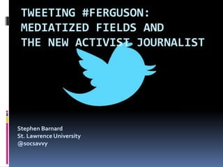 TWEETING #FERGUSON:
MEDIATIZED FIELDS AND
THE NEW ACTIVIST JOURNALIST
Stephen Barnard
St. Lawrence University
@socsavvy
 