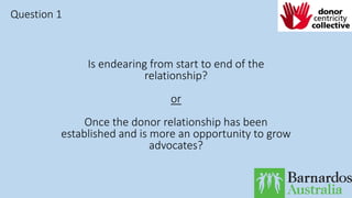 Is endearing from start to end of the
relationship?
or
Once the donor relationship has been
established and is more an opportunity to grow
advocates?
Question 1
 