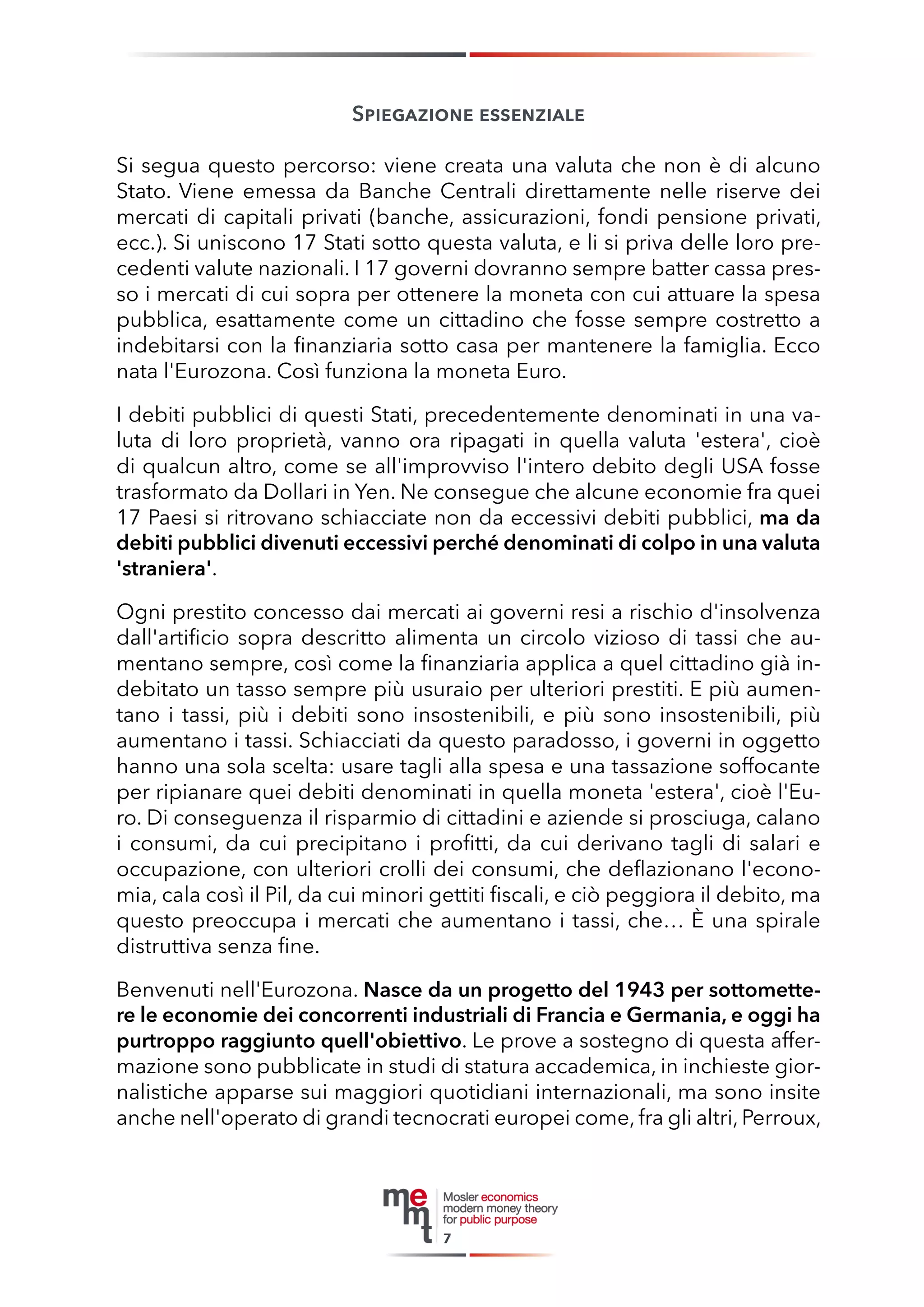 Spiegazione essenziale 
Si segua questo percorso: viene creata una valuta che non è di alcuno Stato. Viene emessa da Banche Centrali direttamente nelle riserve dei mercati di capitali privati (banche, assicurazioni, fondi pensione privati, ecc.). Si uniscono 17 Stati sotto questa valuta, e li si priva delle loro precedenti valute nazionali. I 17 governi dovranno sempre batter cassa presso i mercati di cui sopra per ottenere la moneta con cui attuare la spesa pubblica, esattamente come un cittadino che fosse sempre costretto a indebitarsi con la finanziaria sotto casa per mantenere la famiglia. Ecco nata l'Eurozona. Così funziona la moneta Euro. 
I debiti pubblici di questi Stati, precedentemente denominati in una valuta di loro proprietà, vanno ora ripagati in quella valuta 'estera', cioè di qualcun altro, come se all'improvviso l'intero debito degli USA fosse trasformato da Dollari in Yen. Ne consegue che alcune economie fra quei 17 Paesi si ritrovano schiacciate non da eccessivi debiti pubblici, ma da debiti pubblici divenuti eccessivi perché denominati di colpo in una valuta 'straniera'. 
Ogni prestito concesso dai mercati ai governi resi a rischio d'insolvenza dall'artificio sopra descritto alimenta un circolo vizioso di tassi che aumentano sempre, così come la finanziaria applica a quel cittadino già indebitato un tasso sempre più usuraio per ulteriori prestiti. E più aumentano i tassi, più i debiti sono insostenibili, e più sono insostenibili, più aumentano i tassi. Schiacciati da questo paradosso, i governi in oggetto hanno una sola scelta: usare tagli alla spesa e una tassazione soffocante per ripianare quei debiti denominati in quella moneta 'estera', cioè l'Euro. Di conseguenza il risparmio di cittadini e aziende si prosciuga, calano i consumi, da cui precipitano i profitti, da cui derivano tagli di salari e occupazione, con ulteriori crolli dei consumi, che deflazionano l'economia, cala così il Pil, da cui minori gettiti fiscali, e ciò peggiora il debito, ma questo preoccupa i mercati che aumentano i tassi, che… È una spirale distruttiva senza fine. 
Benvenuti nell'Eurozona. Nasce da un progetto del 1943 per sottomettere le economie dei concorrenti industriali di Francia e Germania, e oggi ha purtroppo raggiunto quell'obiettivo. Le prove a sostegno di questa affermazione sono pubblicate in studi di statura accademica, in inchieste giornalistiche apparse sui maggiori quotidiani internazionali, ma sono insite anche nell'operato di grandi tecnocrati europei come, fra gli altri, Perroux, 
7  