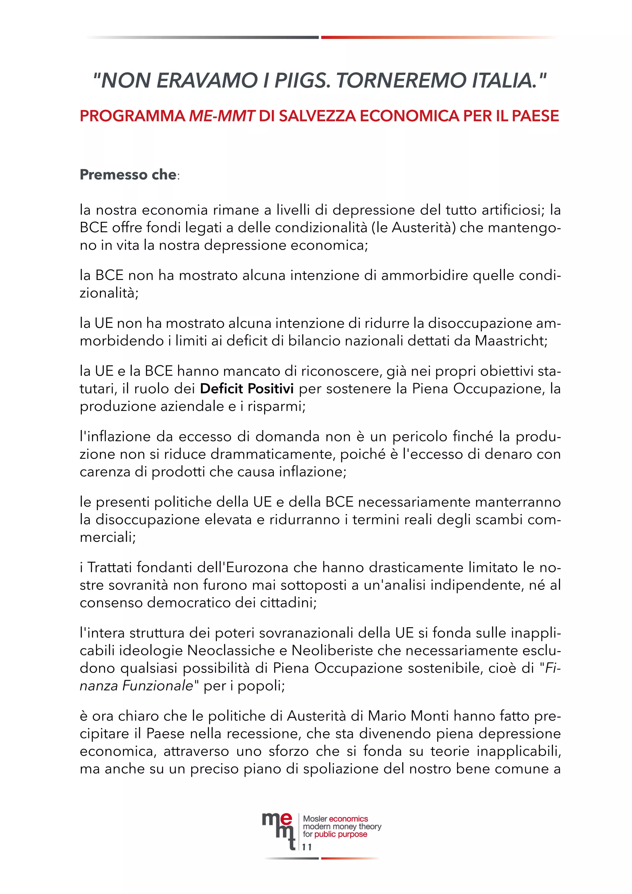 Premesso che: 
la nostra economia rimane a livelli di depressione del tutto artificiosi; la BCE offre fondi legati a delle condizionalità (le Austerità) che mantengono in vita la nostra depressione economica; 
la BCE non ha mostrato alcuna intenzione di ammorbidire quelle condizionalità; 
la UE non ha mostrato alcuna intenzione di ridurre la disoccupazione ammorbidendo i limiti ai deficit di bilancio nazionali dettati da Maastricht; 
la UE e la BCE hanno mancato di riconoscere, già nei propri obiettivi statutari, il ruolo dei Deficit Positivi per sostenere la Piena Occupazione, la produzione aziendale e i risparmi; 
l'inflazione da eccesso di domanda non è un pericolo finché la produzione non si riduce drammaticamente, poiché è l'eccesso di denaro con carenza di prodotti che causa inflazione; 
le presenti politiche della UE e della BCE necessariamente manterranno la disoccupazione elevata e ridurranno i termini reali degli scambi commerciali; 
i Trattati fondanti dell'Eurozona che hanno drasticamente limitato le nostre sovranità non furono mai sottoposti a un'analisi indipendente, né al consenso democratico dei cittadini; 
l'intera struttura dei poteri sovranazionali della UE si fonda sulle inapplicabili ideologie Neoclassiche e Neoliberiste che necessariamente escludono qualsiasi possibilità di Piena Occupazione sostenibile, cioè di "Finanza Funzionale" per i popoli; 
è ora chiaro che le politiche di Austerità di Mario Monti hanno fatto precipitare il Paese nella recessione, che sta divenendo piena depressione economica, attraverso uno sforzo che si fonda su teorie inapplicabili, ma anche su un preciso piano di spoliazione del nostro bene comune a 
"NON ERAVAMO I PIIGS. TORNEREMO ITALIA." 
PROGRAMMA ME-MMT DI SALVEZZA ECONOMICA PER IL PAESE 
11  