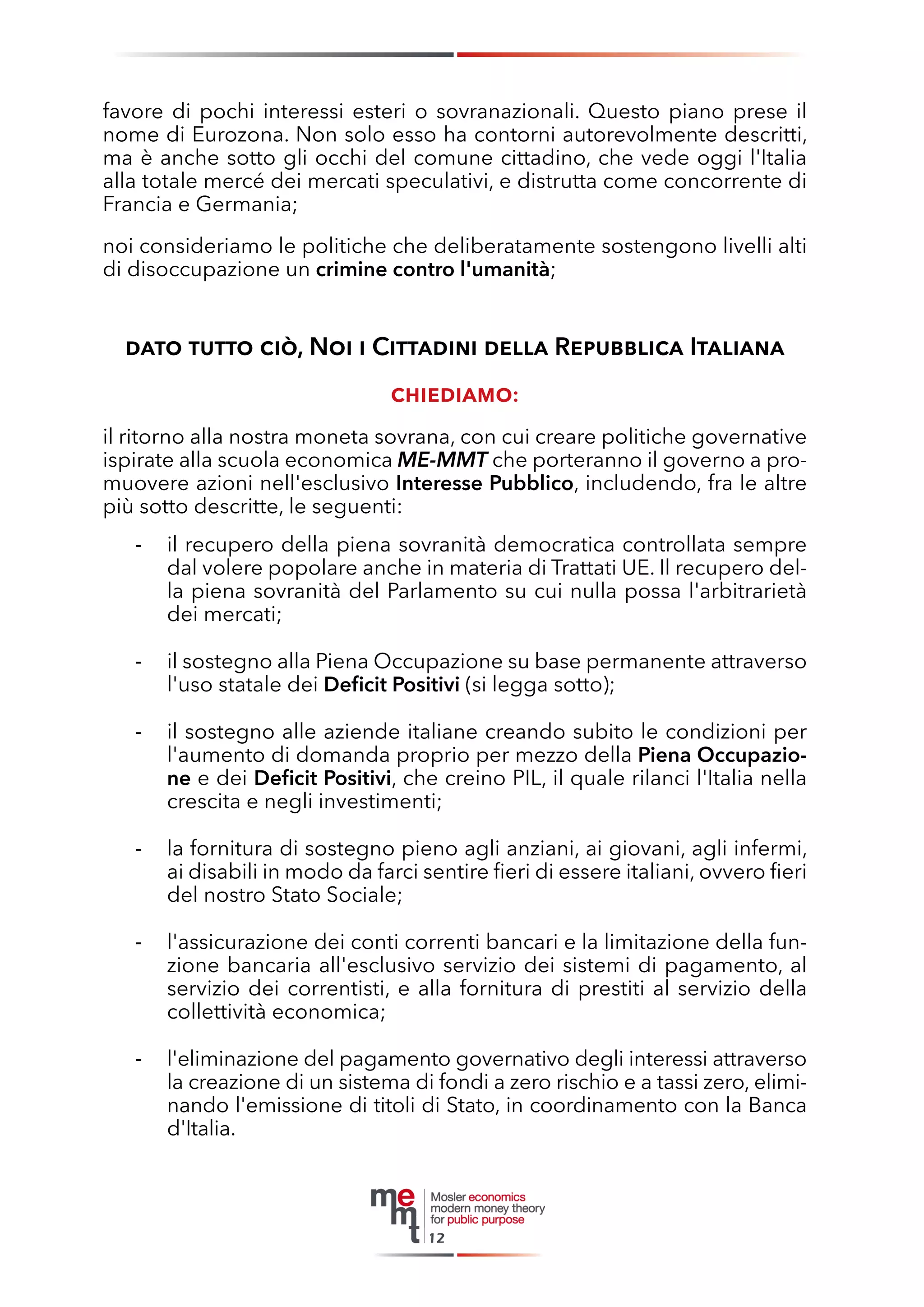 favore di pochi interessi esteri o sovranazionali. Questo piano prese il nome di Eurozona. Non solo esso ha contorni autorevolmente descritti, ma è anche sotto gli occhi del comune cittadino, che vede oggi l'Italia alla totale mercé dei mercati speculativi, e distrutta come concorrente di Francia e Germania; 
noi consideriamo le politiche che deliberatamente sostengono livelli alti di disoccupazione un crimine contro l'umanità; 
dato tutto ciò, Noi i Cittadini della Repubblica Italiana 
chiediamo: 
il ritorno alla nostra moneta sovrana, con cui creare politiche governative ispirate alla scuola economica ME-MMT che porteranno il governo a promuovere azioni nell'esclusivo Interesse Pubblico, includendo, fra le altre più sotto descritte, le seguenti: 
il recupero della piena sovranità democratica controllata sempre - dal volere popolare anche in materia di Trattati UE. Il recupero della piena sovranità del Parlamento su cui nulla possa l'arbitrarietà dei mercati; 
il sostegno alla Piena Occupazione su base permanente attraverso - l'uso statale dei Deficit Positivi (si legga sotto); 
il sostegno alle aziende italiane creando subito le condizioni per - l'aumento di domanda proprio per mezzo della Piena Occupazione e dei Deficit Positivi, che creino PIL, il quale rilanci l'Italia nella crescita e negli investimenti; 
la fornitura di sostegno pieno agli anziani, ai giovani, agli infermi, - ai disabili in modo da farci sentire fieri di essere italiani, ovvero fieri del nostro Stato Sociale; 
l'assicurazione dei conti correnti bancari e la limitazione della fun- zione bancaria all'esclusivo servizio dei sistemi di pagamento, al servizio dei correntisti, e alla fornitura di prestiti al servizio della collettività economica; 
- l'eliminazione del pagamento governativo degli interessi attraverso la creazione di un sistema di fondi a zero rischio e a tassi zero, eliminando l'emissione di titoli di Stato, in coordinamento con la Banca d'Italia. 
12  