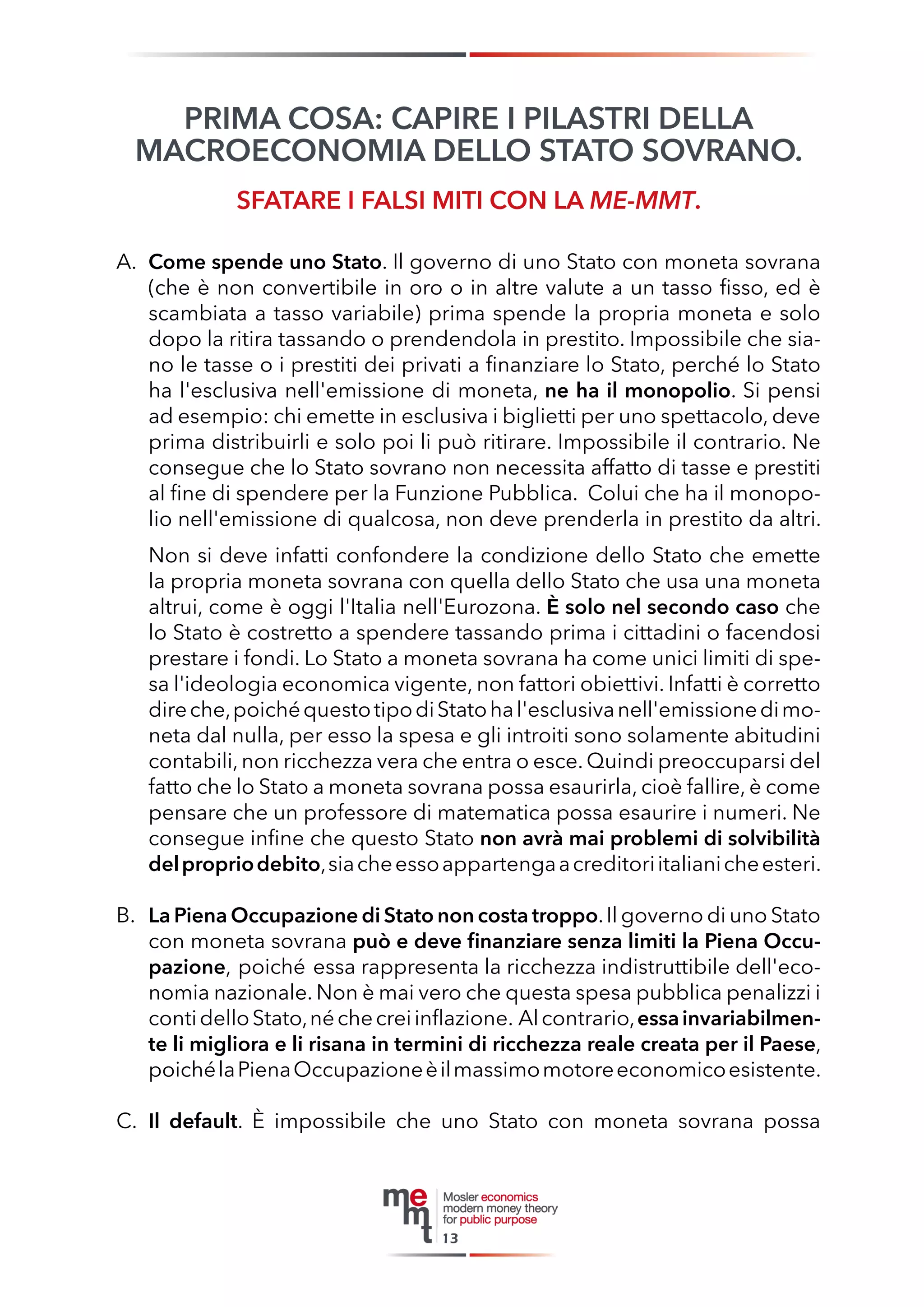 PRIMA COSA: CAPIRE I PILASTRI DELLA 
MACROECONOMIA DELLO STATO SOVRANO. 
SFATARE I FALSI MITI CON LA ME-MMT. 
A. Come spende uno Stato. Il governo di uno Stato con moneta sovrana (che è non convertibile in oro o in altre valute a un tasso fisso, ed è scambiata a tasso variabile) prima spende la propria moneta e solo dopo la ritira tassando o prendendola in prestito. Impossibile che siano le tasse o i prestiti dei privati a finanziare lo Stato, perché lo Stato ha l'esclusiva nell'emissione di moneta, ne ha il monopolio. Si pensi ad esempio: chi emette in esclusiva i biglietti per uno spettacolo, deve prima distribuirli e solo poi li può ritirare. Impossibile il contrario. Ne consegue che lo Stato sovrano non necessita affatto di tasse e prestiti al fine di spendere per la Funzione Pubblica. Colui che ha il monopolio nell'emissione di qualcosa, non deve prenderla in prestito da altri. 
Non si deve infatti confondere la condizione dello Stato che emette la propria moneta sovrana con quella dello Stato che usa una moneta altrui, come è oggi l'Italia nell'Eurozona. È solo nel secondo caso che lo Stato è costretto a spendere tassando prima i cittadini o facendosi prestare i fondi. Lo Stato a moneta sovrana ha come unici limiti di spesa l'ideologia economica vigente, non fattori obiettivi. Infatti è corretto dire che, poiché questo tipo di Stato ha l'esclusiva nell'emissione di moneta dal nulla, per esso la spesa e gli introiti sono solamente abitudini contabili, non ricchezza vera che entra o esce. Quindi preoccuparsi del fatto che lo Stato a moneta sovrana possa esaurirla, cioè fallire, è come pensare che un professore di matematica possa esaurire i numeri. Ne consegue infine che questo Stato non avrà mai problemi di solvibilità del proprio debito, sia che esso appartenga a creditori italiani che esteri. 
B. La Piena Occupazione di Stato non costa troppo. Il governo di uno Stato con moneta sovrana può e deve finanziare senza limiti la Piena Occupazione, poiché essa rappresenta la ricchezza indistruttibile dell'economia nazionale. Non è mai vero che questa spesa pubblica penalizzi i conti dello Stato, né che crei inflazione. Al contrario, essa invariabilmente li migliora e li risana in termini di ricchezza reale creata per il Paese, poiché la Piena Occupazione è il massimo motore economico esistente. 
C. Il default. È impossibile che uno Stato con moneta sovrana possa 
13  