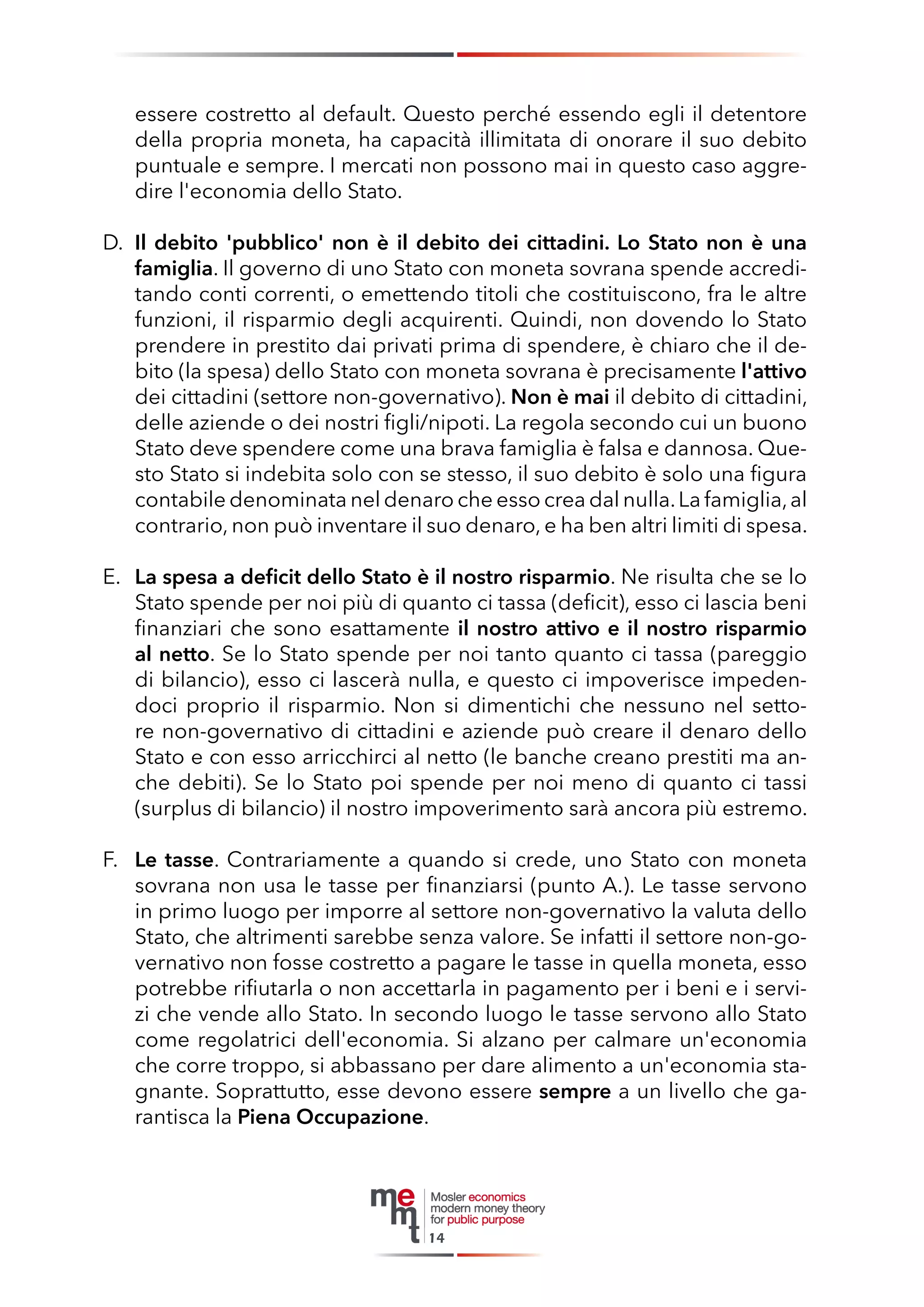 essere costretto al default. Questo perché essendo egli il detentore della propria moneta, ha capacità illimitata di onorare il suo debito puntuale e sempre. I mercati non possono mai in questo caso aggredire l'economia dello Stato. 
D. Il debito 'pubblico' non è il debito dei cittadini. Lo Stato non è una famiglia. Il governo di uno Stato con moneta sovrana spende accreditando conti correnti, o emettendo titoli che costituiscono, fra le altre funzioni, il risparmio degli acquirenti. Quindi, non dovendo lo Stato prendere in prestito dai privati prima di spendere, è chiaro che il debito (la spesa) dello Stato con moneta sovrana è precisamente l'attivo dei cittadini (settore non-governativo). Non è mai il debito di cittadini, delle aziende o dei nostri figli/nipoti. La regola secondo cui un buono Stato deve spendere come una brava famiglia è falsa e dannosa. Questo Stato si indebita solo con se stesso, il suo debito è solo una figura contabile denominata nel denaro che esso crea dal nulla. La famiglia, al contrario, non può inventare il suo denaro, e ha ben altri limiti di spesa. 
E. La spesa a deficit dello Stato è il nostro risparmio. Ne risulta che se lo Stato spende per noi più di quanto ci tassa (deficit), esso ci lascia beni finanziari che sono esattamente il nostro attivo e il nostro risparmio al netto. Se lo Stato spende per noi tanto quanto ci tassa (pareggio di bilancio), esso ci lascerà nulla, e questo ci impoverisce impedendoci proprio il risparmio. Non si dimentichi che nessuno nel settore non-governativo di cittadini e aziende può creare il denaro dello Stato e con esso arricchirci al netto (le banche creano prestiti ma anche debiti). Se lo Stato poi spende per noi meno di quanto ci tassi (surplus di bilancio) il nostro impoverimento sarà ancora più estremo. 
F. Le tasse. Contrariamente a quando si crede, uno Stato con moneta sovrana non usa le tasse per finanziarsi (punto A.). Le tasse servono in primo luogo per imporre al settore non-governativo la valuta dello Stato, che altrimenti sarebbe senza valore. Se infatti il settore non-governativo non fosse costretto a pagare le tasse in quella moneta, esso potrebbe rifiutarla o non accettarla in pagamento per i beni e i servizi che vende allo Stato. In secondo luogo le tasse servono allo Stato come regolatrici dell'economia. Si alzano per calmare un'economia che corre troppo, si abbassano per dare alimento a un'economia stagnante. Soprattutto, esse devono essere sempre a un livello che garantisca la Piena Occupazione. 
14  