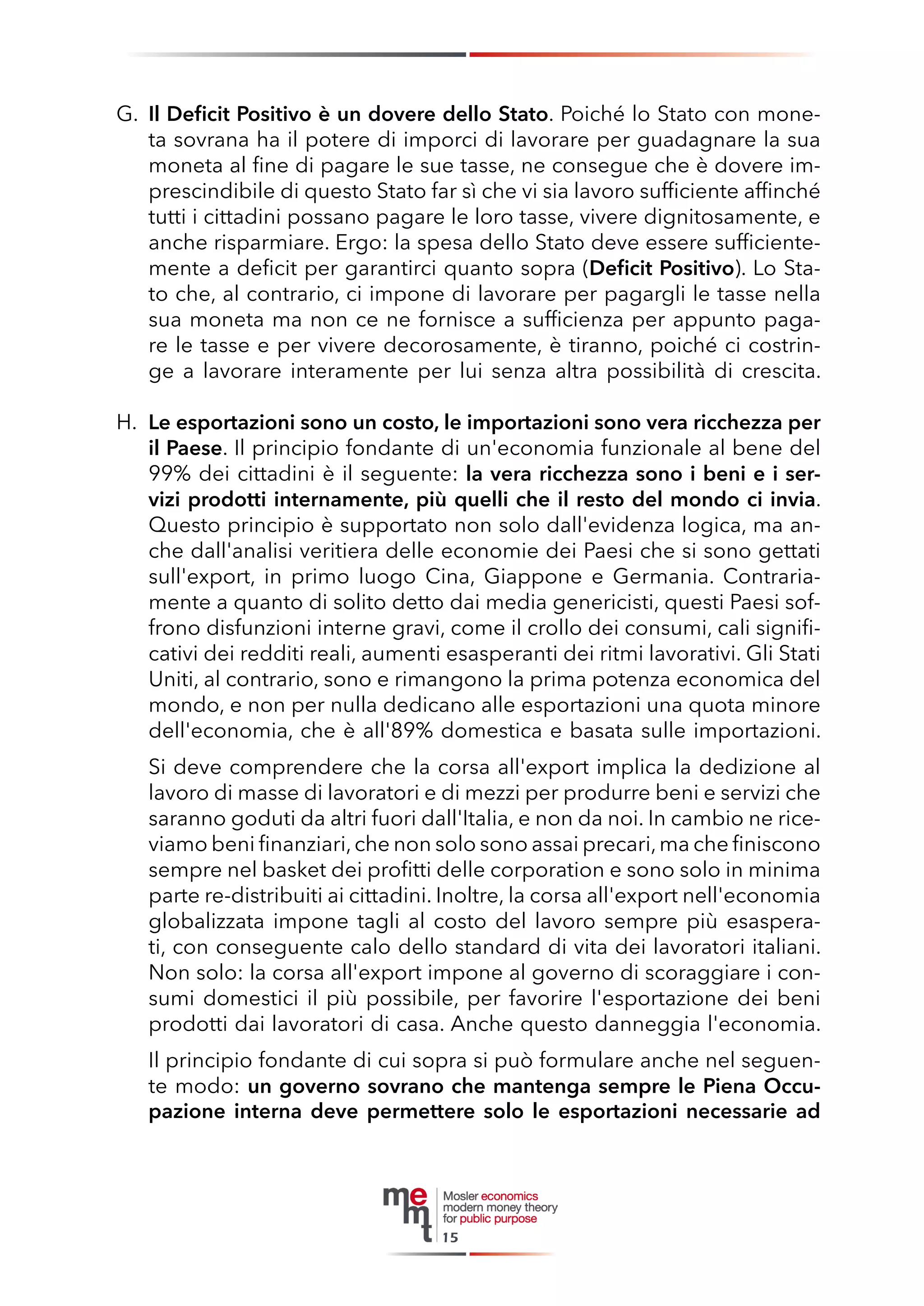 G. Il Deficit Positivo è un dovere dello Stato. Poiché lo Stato con moneta sovrana ha il potere di imporci di lavorare per guadagnare la sua moneta al fine di pagare le sue tasse, ne consegue che è dovere imprescindibile di questo Stato far sì che vi sia lavoro sufficiente affinché tutti i cittadini possano pagare le loro tasse, vivere dignitosamente, e anche risparmiare. Ergo: la spesa dello Stato deve essere sufficientemente a deficit per garantirci quanto sopra (Deficit Positivo). Lo Stato che, al contrario, ci impone di lavorare per pagargli le tasse nella sua moneta ma non ce ne fornisce a sufficienza per appunto pagare le tasse e per vivere decorosamente, è tiranno, poiché ci costringe a lavorare interamente per lui senza altra possibilità di crescita. 
H. Le esportazioni sono un costo, le importazioni sono vera ricchezza per il Paese. Il principio fondante di un'economia funzionale al bene del 99% dei cittadini è il seguente: la vera ricchezza sono i beni e i servizi prodotti internamente, più quelli che il resto del mondo ci invia. Questo principio è supportato non solo dall'evidenza logica, ma anche dall'analisi veritiera delle economie dei Paesi che si sono gettati sull'export, in primo luogo Cina, Giappone e Germania. Contrariamente a quanto di solito detto dai media genericisti, questi Paesi soffrono disfunzioni interne gravi, come il crollo dei consumi, cali significativi dei redditi reali, aumenti esasperanti dei ritmi lavorativi. Gli Stati Uniti, al contrario, sono e rimangono la prima potenza economica del mondo, e non per nulla dedicano alle esportazioni una quota minore dell'economia, che è all'89% domestica e basata sulle importazioni. 
Si deve comprendere che la corsa all'export implica la dedizione al lavoro di masse di lavoratori e di mezzi per produrre beni e servizi che saranno goduti da altri fuori dall'Italia, e non da noi. In cambio ne riceviamo beni finanziari, che non solo sono assai precari, ma che finiscono sempre nel basket dei profitti delle corporation e sono solo in minima parte re-distribuiti ai cittadini. Inoltre, la corsa all'export nell'economia globalizzata impone tagli al costo del lavoro sempre più esasperati, con conseguente calo dello standard di vita dei lavoratori italiani. Non solo: la corsa all'export impone al governo di scoraggiare i consumi domestici il più possibile, per favorire l'esportazione dei beni prodotti dai lavoratori di casa. Anche questo danneggia l'economia. 
Il principio fondante di cui sopra si può formulare anche nel seguente modo: un governo sovrano che mantenga sempre le Piena Occupazione interna deve permettere solo le esportazioni necessarie ad 
15  