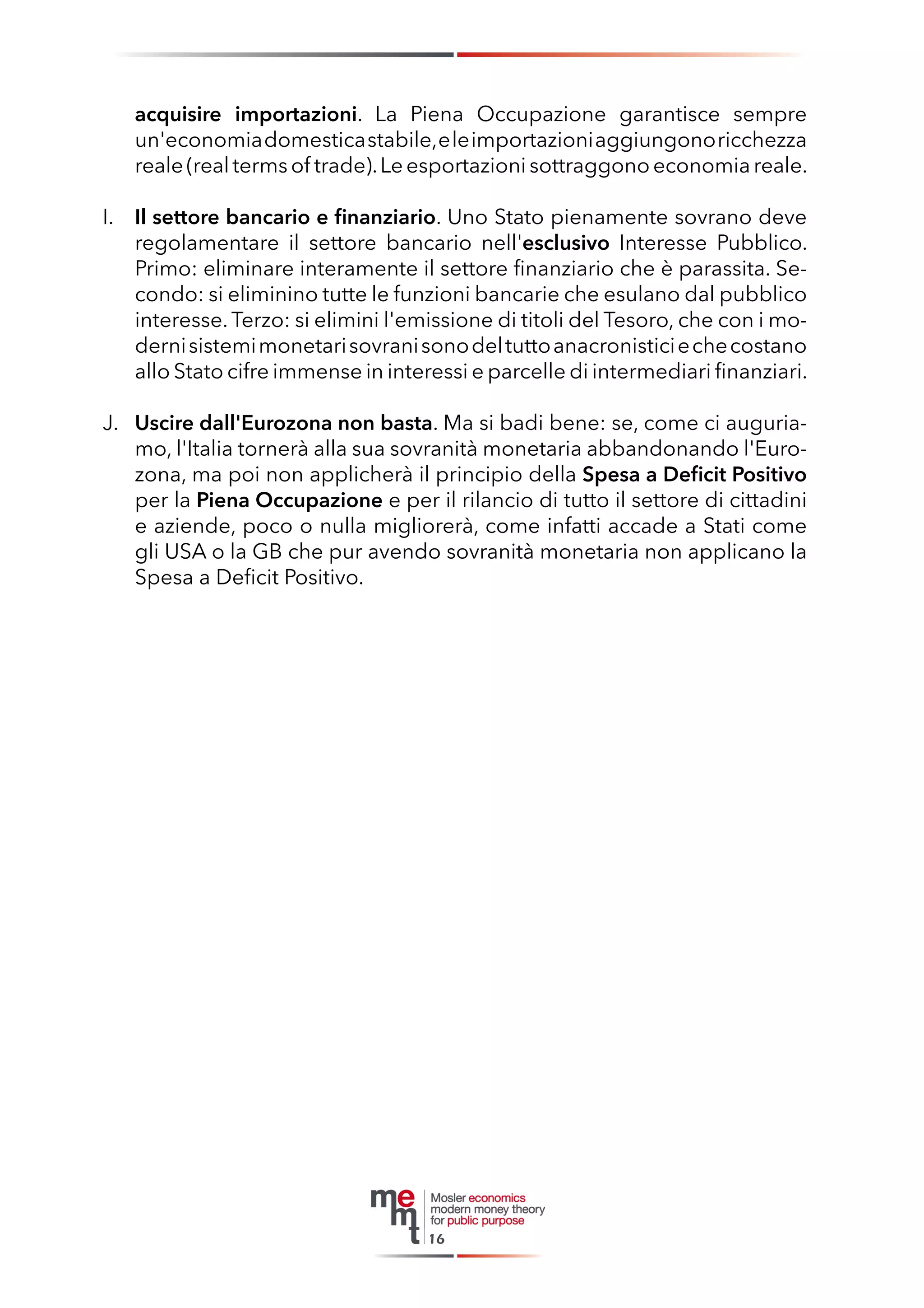 acquisire importazioni. La Piena Occupazione garantisce sempre un'economia domestica stabile, e le importazioni aggiungono ricchezza reale (real terms of trade). Le esportazioni sottraggono economia reale. 
I. Il settore bancario e finanziario. Uno Stato pienamente sovrano deve regolamentare il settore bancario nell'esclusivo Interesse Pubblico. Primo: eliminare interamente il settore finanziario che è parassita. Secondo: si eliminino tutte le funzioni bancarie che esulano dal pubblico interesse. Terzo: si elimini l'emissione di titoli del Tesoro, che con i moderni sistemi monetari sovrani sono del tutto anacronistici e che costano allo Stato cifre immense in interessi e parcelle di intermediari finanziari. 
J. Uscire dall'Eurozona non basta. Ma si badi bene: se, come ci auguriamo, l'Italia tornerà alla sua sovranità monetaria abbandonando l'Eurozona, ma poi non applicherà il principio della Spesa a Deficit Positivo per la Piena Occupazione e per il rilancio di tutto il settore di cittadini e aziende, poco o nulla migliorerà, come infatti accade a Stati come gli USA o la GB che pur avendo sovranità monetaria non applicano la Spesa a Deficit Positivo. 
16  