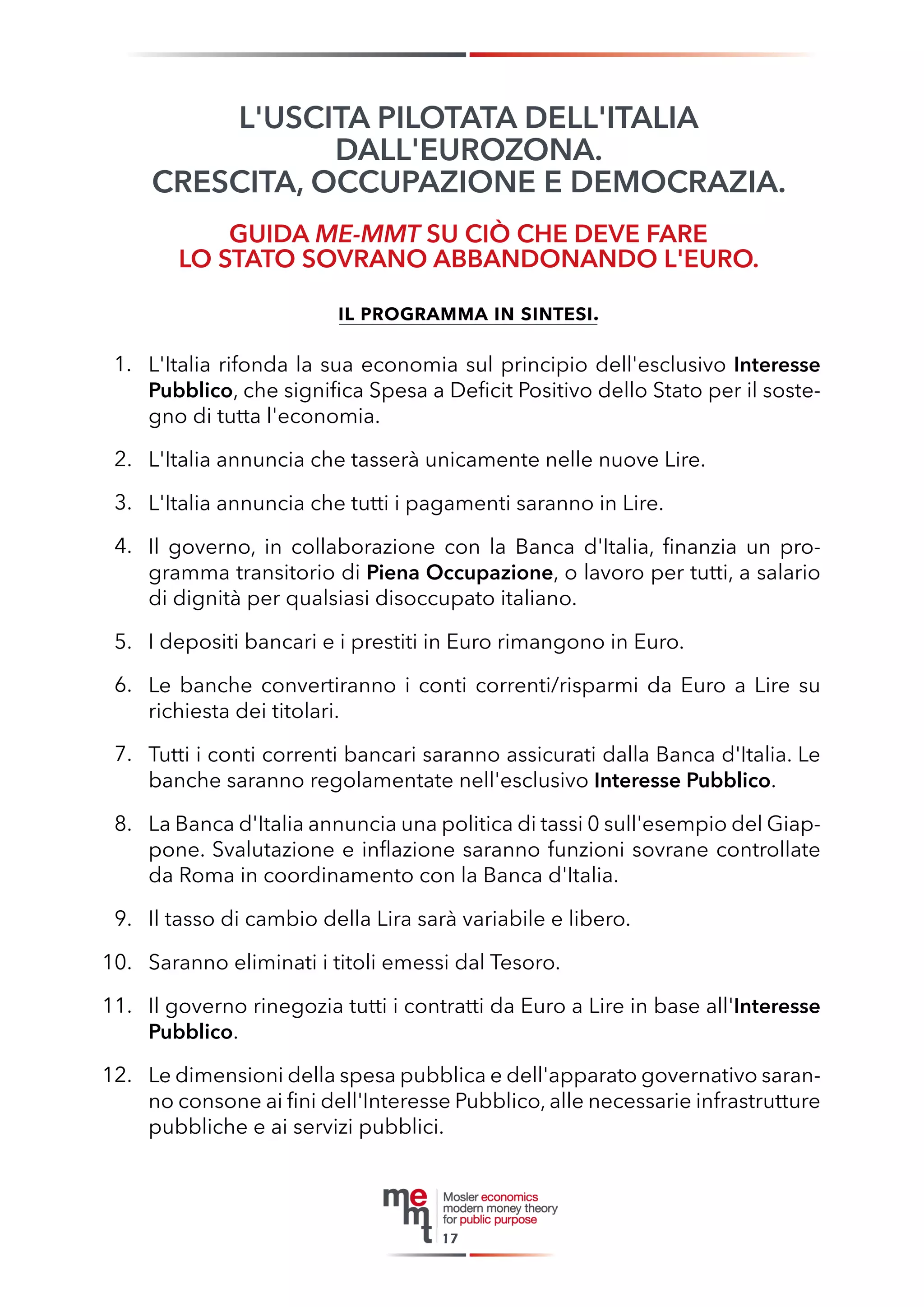L'USCITA PILOTATA DELL'ITALIA 
DALL'EUROZONA. 
CRESCITA, OCCUPAZIONE E DEMOCRAZIA. 
GUIDA ME-MMT SU CIÒ CHE DEVE FARE 
LO STATO SOVRANO ABBANDONANDO L'EURO. 
il programma in sintesi. 
A. L'Italia rifonda la sua economia sul principio dell'esclusivo Interesse Pubblico, che significa Spesa a Deficit Positivo dello Stato per il sostegno di tutta l'economia. 
B. L'Italia annuncia che tasserà unicamente nelle nuove Lire. 
C. L'Italia annuncia che tutti i pagamenti saranno in Lire. 
D. Il governo, in collaborazione con la Banca d'Italia, finanzia un programma transitorio di Piena Occupazione, o lavoro per tutti, a salario di dignità per qualsiasi disoccupato italiano. 
E. I depositi bancari e i prestiti in Euro rimangono in Euro. 
F. Le banche convertiranno i conti correnti/risparmi da Euro a Lire su richiesta dei titolari. 
G. Tutti i conti correnti bancari saranno assicurati dalla Banca d'Italia. Le banche saranno regolamentate nell'esclusivo Interesse Pubblico. 
H. La Banca d'Italia annuncia una politica di tassi 0 sull'esempio del Giappone. Svalutazione e inflazione saranno funzioni sovrane controllate da Roma in coordinamento con la Banca d'Italia. 
I. Il tasso di cambio della Lira sarà variabile e libero. 
J. Saranno eliminati i titoli emessi dal Tesoro. 
K. Il governo rinegozia tutti i contratti da Euro a Lire in base all'Interesse Pubblico. 
L. Le dimensioni della spesa pubblica e dell'apparato governativo saranno consone ai fini dell'Interesse Pubblico, alle necessarie infrastrutture pubbliche e ai servizi pubblici. 
17 
1. 
2. 
3. 
4. 
5. 
6. 
7. 
8. 
9. 
10. 
11. 
12.  